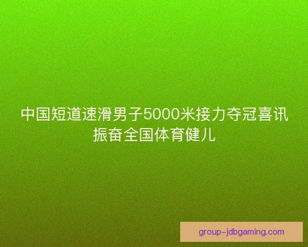 中国短道速滑男子5000米接力夺冠喜讯振奋全国体育健儿