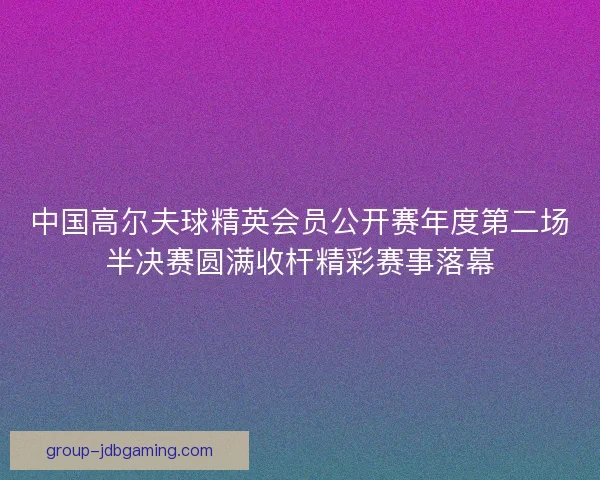 中国高尔夫球精英会员公开赛年度第二场半决赛圆满收杆精彩赛事落幕