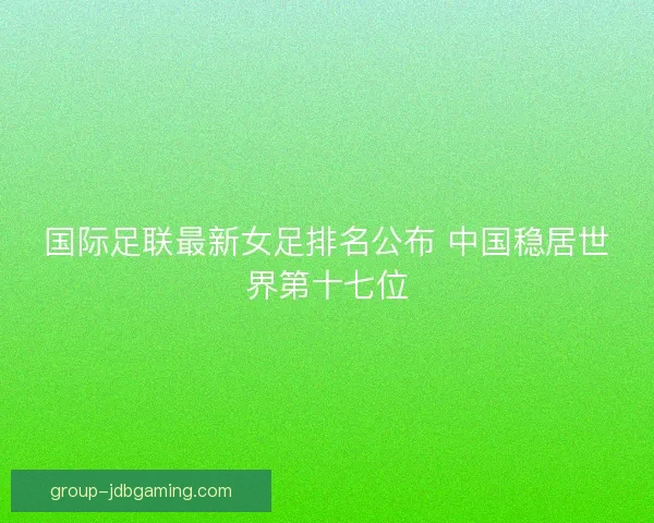 国际足联最新女足排名公布 中国稳居世界第十七位